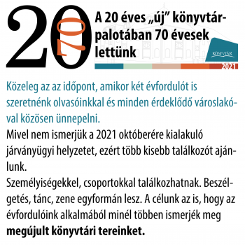 A 20 éves „új” könyvtárpalotában 70 évesek lettünk  Közeleg az az időpont, amikor két évfordulót is szeretnénk olvasóinkkal és minden érdeklődő városlakóval közösen ünnepelni.  Mivel nem ismerjük a 2021 októberére kialakuló járványügyi helyzetet, ezért több kisebb találkozót ajánlunk.  Személyiségekkel, csoportokkal találkozhatnak. Beszélgetés, tánc, zene egyformán lesz. A célunk az is, hogy az évfordulóink alkalmából minél többen ismerjék meg MEGÚJULT KÖNYVTÁRI TEREINKET.